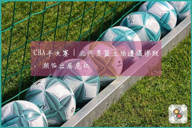 CBA半决赛｜北汽男篮主场遭遇惨败，濒临出局危机