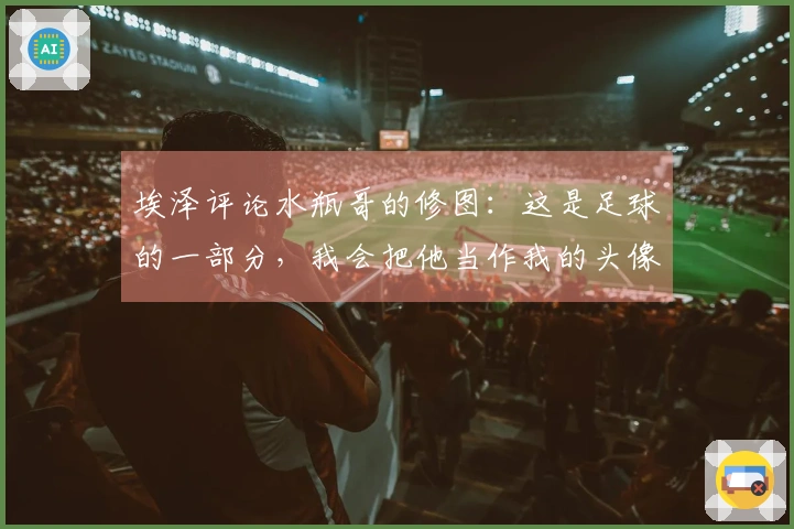 埃泽评论水瓶哥的修图：这是足球的一部分，我会把他当作我的头像